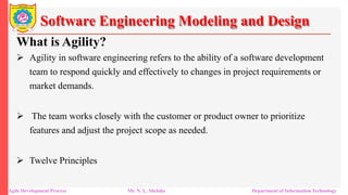 Software Engineering Modeling and Design
What is Agility?
 Agility in software engineering refers to the ability of a software development
team to respond quickly and effectively to changes in project requirements or
market demands.
 The team works closely with the customer or product owner to prioritize
features and adjust the project scope as needed.
 Twelve Principles
Agile Development Process Mr. N. L. Shelake Department of Information Technology
 