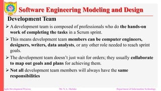 Software Engineering Modeling and Design
Development Team
 Adevelopment team is composed of professionals who do the hands-on
work of completing the tasks in a Scrum sprint.
 This means development team members can be computer engineers,
designers, writers, data analysts, or any other role needed to reach sprint
goals.
 The development team doesn’t just wait for orders; they usually collaborate
to map out goals and plans for achieving them.
 Not all development team members will always have the same
responsibilities
Agile Development Process Mr. N. L. Shelake Department of Information Technology
 