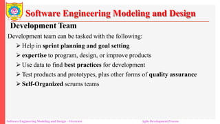 Software Engineering Modeling and Design
Development Team
Development team can be tasked with the following:
 Help in sprint planning and goal setting
 expertise to program, design, or improve products
 Use data to find best practices for development
 Test products and prototypes, plus other forms of quality assurance
 Self-Organized scrums teams
Software Engineering Modeling and Design – Overview Agile Development Process
 