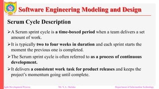 Software Engineering Modeling and Design
Scrum Cycle Description
A Scrum sprint cycle is a time-boxed period when a team delivers a set
amount of work.
It is typically two to four weeks in duration and each sprint starts the
moment the previous one is completed.
The Scrum sprint cycle is often referred to as a process of continuous
development.
It delivers a consistent work task for product releases and keeps the
project’s momentum going until complete.
Agile Development Process Mr. N. L. Shelake Department of Information Technology
 
