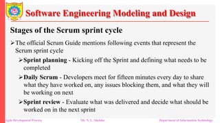 Software Engineering Modeling and Design
Stages of the Scrum sprint cycle
The official Scrum Guide mentions following events that represent the
Scrum sprint cycle
Sprint planning - Kicking off the Sprint and defining what needs to be
completed
Daily Scrum - Developers meet for fifteen minutes every day to share
what they have worked on, any issues blocking them, and what they will
be working on next
Sprint review - Evaluate what was delivered and decide what should be
worked on in the next sprint
Agile Development Process Mr. N. L. Shelake Department of Information Technology
 