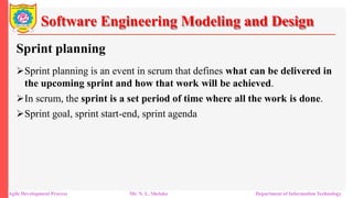 Software Engineering Modeling and Design
Sprint planning
Sprint planning is an event in scrum that defines what can be delivered in
the upcoming sprint and how that work will be achieved.
In scrum, the sprint is a set period of time where all the work is done.
Sprint goal, sprint start-end, sprint agenda
Agile Development Process Mr. N. L. Shelake Department of Information Technology
 