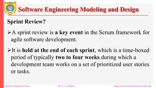 Software Engineering Modeling and Design
Sprint Review?
A sprint review is a key event in the Scrum framework for
agile software development.
It is held at the end of each sprint, which is a time-boxed
period of typically two to four weeks during which a
development team works on a set of prioritized user stories
or tasks.
Agile Development Process Mr. N. L. Shelake Department of Information Technology
 