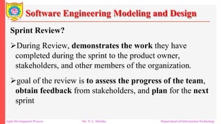 Software Engineering Modeling and Design
Sprint Review?
During Review, demonstrates the work they have
completed during the sprint to the product owner,
stakeholders, and other members of the organization.
goal of the review is to assess the progress of the team,
obtain feedback from stakeholders, and plan for the next
sprint
Agile Development Process Mr. N. L. Shelake Department of Information Technology
 