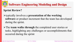 Software Engineering Modeling and Design
Sprint Review?
typically involves a presentation of the working
software or product increment that the team has developed
during the sprint.
The team walks through the completed user stories or
tasks, highlighting any challenges or accomplishments that
occurred during the sprint
Agile Development Process Mr. N. L. Shelake Department of Information Technology
 