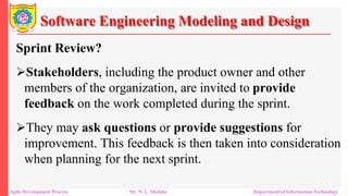 Software Engineering Modeling and Design
Sprint Review?
Stakeholders, including the product owner and other
members of the organization, are invited to provide
feedback on the work completed during the sprint.
They may ask questions or provide suggestions for
improvement. This feedback is then taken into consideration
when planning for the next sprint.
Agile Development Process Mr. N. L. Shelake Department of Information Technology
 