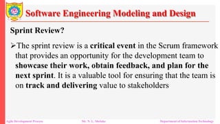 Software Engineering Modeling and Design
Sprint Review?
The sprint review is a critical event in the Scrum framework
that provides an opportunity for the development team to
showcase their work, obtain feedback, and plan for the
next sprint. It is a valuable tool for ensuring that the team is
on track and delivering value to stakeholders
Agile Development Process Mr. N. L. Shelake Department of Information Technology
 