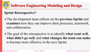 Software Engineering Modeling and Design
Sprint Retrospective?
The development team reflects on the previous Sprint and
examines how they can improve their processes, teamwork,
and collaboration.
The goal of the retrospective is to identify what went well,
what didn't go well, and what changes the team can make
to become more effective in the next Sprint.
Agile Development Process Mr. N. L. Shelake Department of Information Technology
 