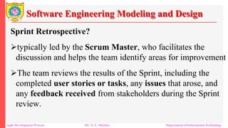 Software Engineering Modeling and Design
Sprint Retrospective?
typically led by the Scrum Master, who facilitates the
discussion and helps the team identify areas for improvement
The team reviews the results of the Sprint, including the
completed user stories or tasks, any issues that arose, and
any feedback received from stakeholders during the Sprint
review.
Agile Development Process Mr. N. L. Shelake Department of Information Technology
 
