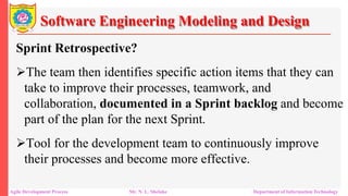 Software Engineering Modeling and Design
Sprint Retrospective?
The team then identifies specific action items that they can
take to improve their processes, teamwork, and
collaboration, documented in a Sprint backlog and become
part of the plan for the next Sprint.
Tool for the development team to continuously improve
their processes and become more effective.
Agile Development Process Mr. N. L. Shelake Department of Information Technology
 