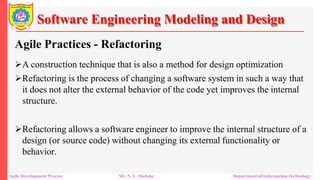 Software Engineering Modeling and Design
Agile Practices - Refactoring
A construction technique that is also a method for design optimization
Refactoring is the process of changing a software system in such a way that
it does not alter the external behavior of the code yet improves the internal
structure.
Refactoring allows a software engineer to improve the internal structure of a
design (or source code) without changing its external functionality or
behavior.
Agile Development Process Mr. N. L. Shelake Department of Information Technology
 