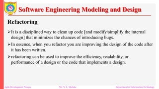 Software Engineering Modeling and Design
Refactoring
It is a disciplined way to clean up code [and modify/simplify the internal
design] that minimizes the chances of introducing bugs.
In essence, when you refactor you are improving the design of the code after
it has been written.
refactoring can be used to improve the efficiency, readability, or
performance of a design or the code that implements a design.
Agile Development Process Mr. N. L. Shelake Department of Information Technology
 