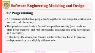 Software Engineering Modeling and Design
Pair Programming
XP recommends that two people work together at one computer workstation
to create code for a story.
This provides a mechanism for realtime problem solving (two heads are
often better than one) and real-time quality assurance (the code is reviewed
as it is created).
It also keeps the developers focused on the problem at hand. In practice,
each person takes on a slightly different role
Agile Development Process Mr. N. L. Shelake Department of Information Technology
 