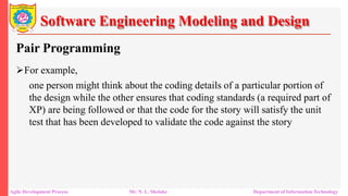 Software Engineering Modeling and Design
Pair Programming
For example,
one person might think about the coding details of a particular portion of
the design while the other ensures that coding standards (a required part of
XP) are being followed or that the code for the story will satisfy the unit
test that has been developed to validate the code against the story
Agile Development Process Mr. N. L. Shelake Department of Information Technology
 