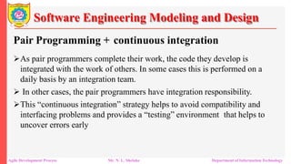 Software Engineering Modeling and Design
Pair Programming + continuous integration
As pair programmers complete their work, the code they develop is
integrated with the work of others. In some cases this is performed on a
daily basis by an integration team.
 In other cases, the pair programmers have integration responsibility.
This “continuous integration” strategy helps to avoid compatibility and
interfacing problems and provides a “testing” environment that helps to
uncover errors early
Agile Development Process Mr. N. L. Shelake Department of Information Technology
 