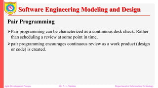 Software Engineering Modeling and Design
Pair Programming
Pair programming can be characterized as a continuous desk check. Rather
than scheduling a review at some point in time,
pair programming encourages continuous review as a work product (design
or code) is created.
Agile Development Process Mr. N. L. Shelake Department of Information Technology
 