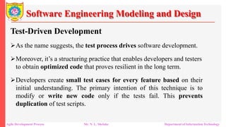 Software Engineering Modeling and Design
Test-Driven Development
As the name suggests, the test process drives software development.
Moreover, it’s a structuring practice that enables developers and testers
to obtain optimized code that proves resilient in the long term.
Developers create small test cases for every feature based on their
initial understanding. The primary intention of this technique is to
modify or write new code only if the tests fail. This prevents
duplication of test scripts.
Agile Development Process Mr. N. L. Shelake Department of Information Technology
 