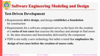 Software Engineering Modeling and Design
Test-Driven Development
Requirements drive design, and design establishes a foundation
for construction
Requirements for a software component serve as the basis for the creation
of a series of test cases that exercise the interface and attempt to find errors
in the data structures and functionality delivered by the component
TDD is not really a new technology but rather a trend that emphasizes the
design of test cases before the creation of source code.
Agile Development Process Mr. N. L. Shelake Department of Information Technology
 