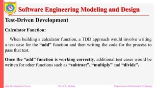 Software Engineering Modeling and Design
Test-Driven Development
Calculator Function:
When building a calculator function, a TDD approach would involve writing
a test case for the “add” function and then writing the code for the process to
pass that test.
Once the “add” function is working correctly, additional test cases would be
written for other functions such as “subtract”, “multiply” and “divide”.
Agile Development Process Mr. N. L. Shelake Department of Information Technology
 