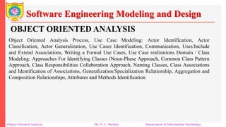 Software Engineering Modeling and Design
Object Oriented Analysis Mr. N. L. Shelake Department of Information Technology
OBJECT ORIENTED ANALYSIS
Object Oriented Analysis Process, Use Case Modeling: Actor Identification, Actor
Classification, Actor Generalization, Use Cases Identification, Communication, Uses/Include
and Extend Associations, Writing a Formal Use Cases, Use Case realizations Domain / Class
Modeling: Approaches For Identifying Classes (Noun-Phase Approach, Common Class Pattern
Approach, Class Responsibilities Collaboration Approach, Naming Classes, Class Associations
and Identification of Associations, Generalization/Specialization Relationship, Aggregation and
Composition Relationships, Attributes and Methods Identification
 