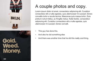 A couple photos and copy.
Lorem ipsum dolor sit amet, consectetur adipiscing elit. Curabitur
consectetur elit a nulla egestas, quis ullamcorper mi suscipit. Donec
convallis tortor a iaculis lacinia. Maecenas quis massa tortor. Duis
pretium rutrum tellus, ac fringilla metus. Nulla facilisi. consectetur
adipiscing elit. Curabitur consectetur elit a nulla egestas, quis
ullamcorper mi suscipit. Donec convalli.
• This guy has done this.
• And also he did something else
• And there was another time that he did this really cool thing.
 