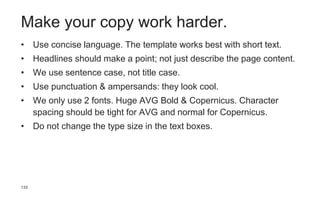 133
Make your copy work harder.
• Use concise language. The template works best with short text.
• Headlines should make a point; not just describe the page content.
• We use sentence case, not title case.
• Use punctuation & ampersands: they look cool.
• We only use 2 fonts. Huge AVG Bold & Copernicus. Character
spacing should be tight for AVG and normal for Copernicus.
• Do not change the type size in the text boxes.
 