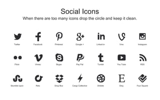 When there are too many icons drop the circle and keep it clean.
Social Icons
Twitter Facebook Pinterest Google + Linked-in Vine Instagram
Flickr Vimeo Skype Pay Pal Tumblr You Tube RSS
Stumble Upon Rdio Drop Box Cargo Collective Dribble Etsy Four Square
 