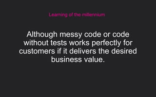 Learning of the millennium
Although messy code or code
without tests works perfectly for
customers if it delivers the desired
business value.
 
