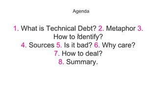 1. What is Technical Debt? 2. Metaphor 3.
How to identify?
4. Sources 5. Is it bad? 6. Why care?
7. How to deal?
8. Summary.
Agenda
 