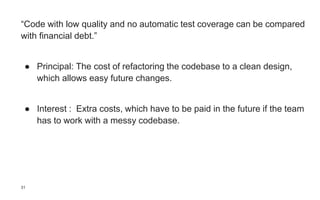 “Code with low quality and no automatic test coverage can be compared
with financial debt.”
● Principal: The cost of refactoring the codebase to a clean design,
which allows easy future changes.
● Interest : Extra costs, which have to be paid in the future if the team
has to work with a messy codebase.
31
 