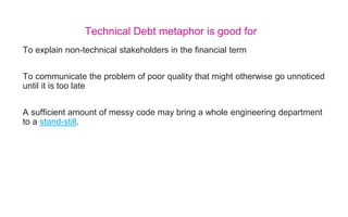 To explain non-technical stakeholders in the financial term
To communicate the problem of poor quality that might otherwise go unnoticed
until it is too late
A sufficient amount of messy code may bring a whole engineering department
to a stand-still.
Technical Debt metaphor is good for
 