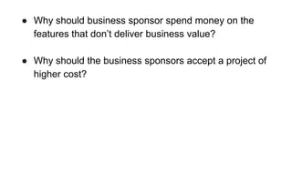 ● Why should business sponsor spend money on the
features that don’t deliver business value?
● Why should the business sponsors accept a project of
higher cost?
 