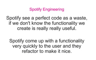 Spotify see a perfect code as a waste,
if we don't know the functionality we
create is really really useful.
Spotify come up with a functionality
very quickly to the user and they
refactor to make it nice.
Spotify Engineering
 