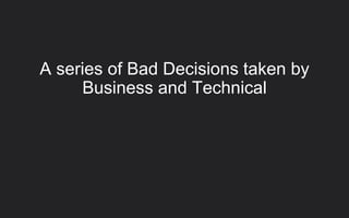 A series of Bad Decisions taken by
Business and Technical
 