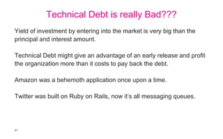 51
Technical Debt is really Bad???
Yield of investment by entering into the market is very big than the
principal and interest amount.
Technical Debt might give an advantage of an early release and profit
the organization more than it costs to pay back the debt.
Amazon was a behemoth application once upon a time.
Twitter was built on Ruby on Rails, now it’s all messaging queues.
 