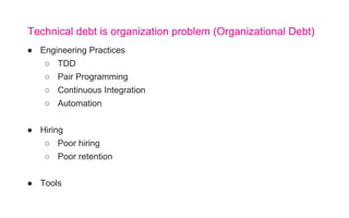 ● Engineering Practices
○ TDD
○ Pair Programming
○ Continuous Integration
○ Automation
● Hiring
○ Poor hiring
○ Poor retention
● Tools
Technical debt is organization problem (Organizational Debt)
 