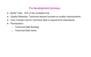● Buffer Task : 10% of the available time.
● Quality Releases: Technical release focused on quality improvements.
● Cost: Include cost for Technical debt in requirement estimations.
● Prioritization:
○ Technical Debt Backlog
○ Technical Debt Items
Fix development process
 