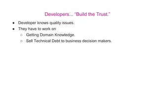 ● Developer knows quality issues.
● They have to work on
○ Getting Domain Knowledge.
○ Sell Technical Debt to business decision makers.
Developers... “Build the Trust.”
 