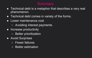 Summary
● Technical debt is a metaphor that describes a very real
phenomenon.
● Technical debt comes in variety of the forms.
● Lower maintenance cost
○ Avoiding interest payments.
● Increase productivity
○ Better prioritization
● Avoid Surprises
○ Fewer failures
○ Better estimation
 