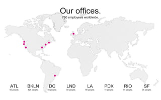 750 employees worldwide.
ATL
50 people.
BKLN
425 people.
DC
40 people.
LND
50 people.
LA
90 people.
PDX
15 people.
RIO
45 people.
SF
35 people.
Our offices.
 