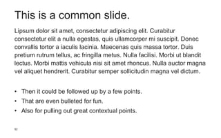 92
This is a common slide.
Lipsum dolor sit amet, consectetur adipiscing elit. Curabitur
consectetur elit a nulla egestas, quis ullamcorper mi suscipit. Donec
convallis tortor a iaculis lacinia. Maecenas quis massa tortor. Duis
pretium rutrum tellus, ac fringilla metus. Nulla facilisi. Morbi ut blandit
lectus. Morbi mattis vehicula nisi sit amet rhoncus. Nulla auctor magna
vel aliquet hendrerit. Curabitur semper sollicitudin magna vel dictum.
• Then it could be followed up by a few points.
• That are even bulleted for fun.
• Also for pulling out great contextual points.
 