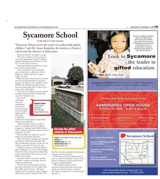 AN ADVERTISING SUPPLEMENT OF THE INDIANAPOLIS STAR                                                                                                               1ST   WEDNESDAY, SEPTEMBER 17, 2008    P25


           Sycamore School                                                                                                                                                Experts in gifted education
                                                                                                                                                                              agree that gifted kids
                                                                                                                                                                            learn best with students
                                By Bob Sullivan For Custom Publications                                                                                                    who think like they do in
                                                                                                                                                                          a challenging and enriched
“Sycamore School serves the needs of academically gifted                                                                                                                      environment with an
                                                                                                                                                                             accelerated curriculum
children,” said Dr. Susan Karpicke, the interim co-head of                                                                                                                 designed speciﬁcally for

school and the director of admissions.                                                                                                                                        high ability learners.

   Sycamore School’s curriculum is unique.
   “We expect teachers to write and revise
curriculum appropriate for gifted children,”
                                                                                                                                               Look to Sycamore
explained Karpicke, who has been on staff
for 21 of the school’s 24 years.                                                                                                                      - the leader in
   Learning material is presented at a faster
pace than the average school.
   “The curriculum is both accelerated
                                                                                                                                                 gifted education.
and enriched, and we allow time for the
children to explore each topic in great
depth,” she said.
                                                                                                                               Let’s talk about your child.
   While Sycamore School meets or exceeds
state educational standards, it’s privately
funded, and students aren’t required to take                                                                                  Sycamore School       is one of the few schools in the country
ISTEP tests. Students typically perform                                                                                           with the mission to meet the needs of gifted students.
two years above grade level in areas such as
science and social studies.
   “For math and reading, we group students
by ability, allowing them to work at their
own level,” Karpicke said.
   The school                                                                                                                          You and your family are invited to our
administers
normative
standardized               Sycamore School
achievement                1750 W. 64th St.
                           Indianapolis
                                                                                                                                  ADMISSIONS OPEN HOUSE
tests each spring
                           (317) 202-2500
                                                                                                                                      October
                                                                                                                                      October 19, 2008           2:00 - 4:00 p.m.
to first-through
                           www.sycamoreschool.org
eighth-graders.                                                                                                            _______________________________________________________
                                                                                                                           _______________________________________________________
According
to Karpicke,                                                                                                                 EARLY CHILDHOOD
                                                                                                                             EARLY CHILDHOOD            LOWER SCHOOL
                                                                                                                                                        LOWER SCHOOL            MIDDLE SCHOOL
                                                                                                                                                                                MIDDLE SCHOOL
students are well prepared to begin high                                                                                       2 yrs. 8 mos. - K
                                                                                                                               2 yrs. 8 mos. - K          Grades 1 - 4
                                                                                                                                                          Grades 1 - 4            Grades 5 - 8
                                                                                                                                                                                  Grades 5 - 8
                                                                                                         Submitted Photo




school upon graduation.
                                                                                                                           _______________________________________________________
                                                                                                                           _______________________________________________________
    “Most area high schools are eager to
receive our students and have programs
designed to challenge high-ability learners,
such as advanced placement classes or honors             Serving the gifted
programs,” she said.                                     children of Indianapolis
   Young children are required to pass an
initial screening before admission.                      Grades: Pre-kindergarten through eighth grade                       For more information...
   “We measure their language and cognitive              Students: 421
development. When they get older, they                   Graduating class: 38 – 40                                           Call the Admissions Ofﬁce
take a standardized IQ test to make sure the             Student-teacher ratio: 10:1                                         317-202-2519
school is a good fit for them,” she said.                (younger children, 5:1)                                             ____________________________
   Children usually are considered gifted if
their intelligence test score is 130 or higher.                                                                              Schedule a Wednesday
These test results, along with feedback from         also have several exceptional band programs                             Parent Tour
parents and teachers, help create an overall                                                                                 ____________________________
                                                     starting in the fourth grade.”
profile of each child.                                  With Sycamore School approaching 25
                                                                                                                             Visit our website
   Sycamore School’s curriculum includes             years in operation, Karpicke is proud of the                            www.sycamoreschool.org
art, music, computer technology, physical            school’s reputation as a local and national
education and Spanish.                               resource for gifted children.
   “We also have extracurricular activities             “When gifted children come to
like dance and drama for the younger kids.           Sycamore School, they find a peer group
By middle school, we have a full sports              of kids who think and learn as they do.
program, and our students compete against
                                                                                                                                         1750 West 64th Street, Indianapolis, IN
                                                     We really encourage them to be themselves,”
                                                                                                                                        www.sycamoreschool.org 317-202-2500
                                                                                                                                                                                                         5302265




other private schools,” Karpicke said. “We           she said.