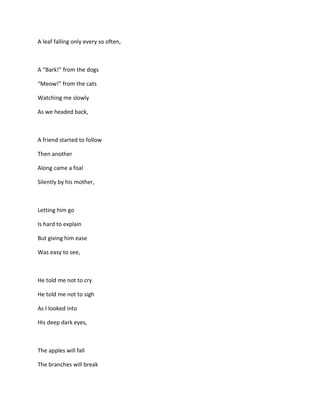 A leaf falling only every so often,

A “Bark!” from the dogs
“Meow!” from the cats
Watching me slowly
As we headed back,

A friend started to follow
Then another
Along came a foal
Silently by his mother,

Letting him go
Is hard to explain
But giving him ease
Was easy to see,

He told me not to cry
He told me not to sigh
As I looked into
His deep dark eyes,

The apples will fall
The branches will break

 
