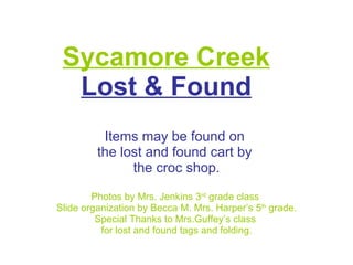 Sycamore Creek Lost & Found Items may be found on  the lost and found cart by  the croc shop. Photos by Mrs. Jenkins 3 rd  grade class  Slide organization by Becca M. Mrs. Harper’s 5 th  grade. Special Thanks to Mrs.Guffey’s class  for lost and found tags and folding. 