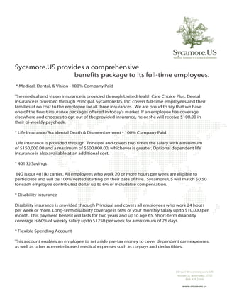 Sycamore.US provides a comprehensive
                 benefits package to its full-time employees.
* Medical, Dental, & Vision - 100% Company Paid

The medical and vision insurance is provided through UnitedHealth Care Choice Plus. Dental
insurance is provided through Principal. Sycamore.US, Inc. covers full-time employees and their
families at no cost to the employee for all three insurances. We are proud to say that we have
one of the finest insurance packages offered in today's market. If an employee has coverage
elsewhere and chooses to opt out of the provided insurance, he or she will receive $100.00 in
their bi-weekly paycheck.

* Life Insurance/Accidental Death & Dismemberment - 100% Company Paid

 Life insurance is provided through Principal and covers two times the salary with a minimum
of $150,000.00 and a maximum of $500,000.00, whichever is greater. Optional dependent life
insurance is also available at an additional cost.

* 401(k) Savings

 ING is our 401(k) carrier. All employees who work 20 or more hours per week are eligible to
participate and will be 100% vested starting on their date of hire. Sycamore.US will match $0.50
for each employee contributed dollar up to 6% of includable compensation.

* Disability Insurance

Disability insurance is provided through Principal and covers all employees who work 24 hours
per week or more. Long-term disability coverage is 60% of your monthly salary up to $10,000 per
month. This payment benefit will lasts for two years and up to age 65. Short-term disability
coverage is 60% of weekly salary up to $1750 per week for a maximum of 76 days.

* Flexible Spending Account

This account enables an employee to set aside pre-tax money to cover dependent care expenses,
as well as other non-reimbursed medical expenses such as co-pays and deductibles.
 