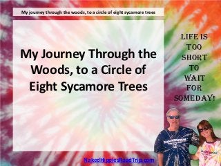 My journey through the woods, to a circle of eight sycamore trees




                                                                     Life is
                                                                       Too
My Journey Through the                                                Short
 Woods, to a Circle of                                                  To
                                                                       Wait
 Eight Sycamore Trees                                                  For
                                                                    Someday!




                              NakedHippiesRoadTrip.com
 