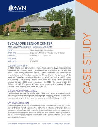 SYCAMORE SENIOR CENTER
4455 Carver Woods Drive | Cincinnati, OH 45242
SVN | RICORE Investment Management, Inc. | P. 513.272.6800 | www.svn-ricore.com
CLIENTRELATIONSHIP
In 2000, Maple Knoll Communities retained the exclusive buyer representation
services of Mark Freiberg, CCIM. Maple Knoll was in search of land on which to
build a new office/community center. Mark identified and evaluated all
potential sites, and ultimately represented Maple Knoll in the purchase of 11
acres on Carver Woods Drive in Blue Ash, on which they built a 16,500 square
foot building. The building served them well for many years, providing
services to over 3,000 seniors annually. In 2016, the board made the
decision to sell the property; once again engaging the services of Mark
Freiberg. The property was listed at $2,685,000.
CLIENT|PROPERTYCHALLENGES
Confidentiality was key for Maple Knoll. They didn't want to engage in mass
marketing or media campaigns or erect signage. Property and sale information
was released only to those who had signed a confidentiality agreement.
SVN-RICORESOLUTIONS
Mark leveraged SVN-RICORE's proprietary buyer & investor database and utilized
state-of-the-art market segmentation software to identify and target tier one
prospects. A list of over 300 hospitals, schools, colleges, universities, apartment
& commercial developers, and local industries was formed. Every prospect on
the list received basic property information and a personal follow up call from
Mark to gauge interest.
CASESTUDY	
CLIENT ........................................Seller, Maple Knoll Communities	
ASSET TYPE ................................Single Story, Multi-Use Office/Community Center	
ASSET SIZE .................................16,500 Square Feet | 11 Acres	
YEAR BUILT ................................2001	
SALE PRICE ................................$2,625,000
 