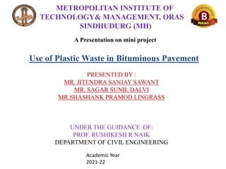 Use of Plastic Waste in Bituminous Pavement
METROPOLITAN INSTITUTE OF
TECHNOLOGY& MANAGEMENT, ORAS
SINDHUDURG (MH)
A Presentation on mini project
Academic Year
2021-22
PRESENTED BY :
MR. JITENDRA SANJAY SAWANT
MR. SAGAR SUNIL DALVI
MR.SHASHANK PRAMOD LINGRASS
UNDER THE GUIDANCE OF:
PROF. RUSHIKESH R NAIK
DEPARTMENT OF CIVIL ENGINEERING
 