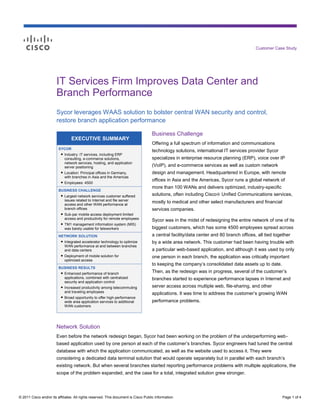 Customer Case Study




                        IT Services Firm Improves Data Center and
                        Branch Performance
                        Sycor leverages WAAS solution to bolster central WAN security and control,
                        restore branch application performance

                                                                                     Business Challenge
                                 EXECUTIVE SUMMARY
                                                                                     Offering a full spectrum of information and communications
                         SYCOR
                                                                                     technology solutions, international IT services provider Sycor
                          ● Industry: IT services, including ERP
                            consulting, e-commerce solutions,                        specializes in enterprise resource planning (ERP), voice over IP
                            network services, hosting, and application
                            server positioning                                       (VoIP), and e-commerce services as well as custom network
                          ● Location: Principal offices in Germany,                  design and management. Headquartered in Europe, with remote
                            with branches in Asia and the Americas
                          ● Employees: 4500
                                                                                     offices in Asia and the Americas, Sycor runs a global network of
                                                                                     more than 100 WANs and delivers optimized, industry-specific
                         BUSINESS CHALLENGE
                          ● Largest network services customer suffered               solutions, often including Cisco® Unified Communications services,
                            issues related to Internet and file server
                            access and other WAN performance at
                                                                                     mostly to medical and other select manufacturers and financial
                            branch offices                                           services companies.
                          ● Sub-par mobile access deployment limited
                            access and productivity for remote employees
                                                                                     Sycor was in the midst of redesigning the entire network of one of its
                          ● TM1 management information system (MIS)
                            was barely usable for teleworkers                        biggest customers, which has some 4500 employees spread across
                         NETWORK SOLUTION                                            a central facility/data center and 80 branch offices, all tied together
                          ● Integrated accelerator technology to optimize            by a wide area network. This customer had been having trouble with
                            WAN performance at and between branches
                            and data centers                                         a particular web-based application, and although it was used by only
                          ● Deployment of mobile solution for                        one person in each branch, the application was critically important
                            optimized access
                                                                                     to keeping the company’s consolidated data assets up to date.
                         BUSINESS RESULTS
                          ● Enhanced performance of branch                           Then, as the redesign was in progress, several of the customer’s
                            applications, combined with centralized                  branches started to experience performance lapses in Internet and
                            security and application control
                          ● Increased productivity among telecommuting               server access across multiple web, file-sharing, and other
                            and traveling employees                                  applications. It was time to address the customer’s growing WAN
                          ● Broad opportunity to offer high-performance
                            wide area application services to additional             performance problems.
                            WAN customers




                        Network Solution
                        Even before the network redesign began, Sycor had been working on the problem of the underperforming web-
                        based application used by one person at each of the customer’s branches. Sycor engineers had tuned the central
                        database with which the application communicated, as well as the website used to access it. They were
                        considering a dedicated data terminal solution that would operate separately but in parallel with each branch’s
                        existing network. But when several branches started reporting performance problems with multiple applications, the
                        scope of the problem expanded, and the case for a total, integrated solution grew stronger.




© 2011 Cisco and/or its affiliates. All rights reserved. This document is Cisco Public Information.                                                     Page 1 of 4
 