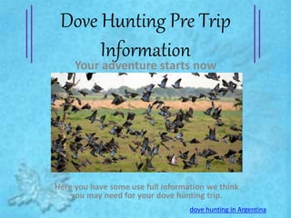 Dove Hunting Pre Trip 
Information 
Your adventure starts now 
Here you have some use full information we think 
you may need for your dove hunting trip. 
dove hunting in Argentina 
 